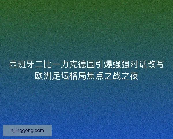 西班牙二比一力克德国引爆强强对话改写欧洲足坛格局焦点之战之夜