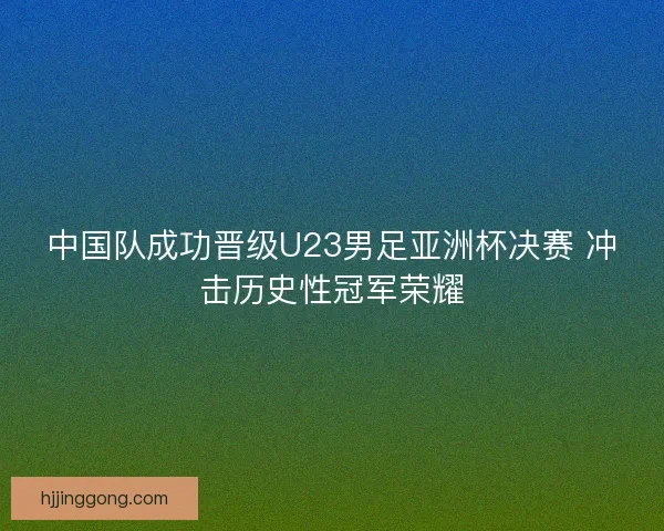 中国队成功晋级U23男足亚洲杯决赛 冲击历史性冠军荣耀