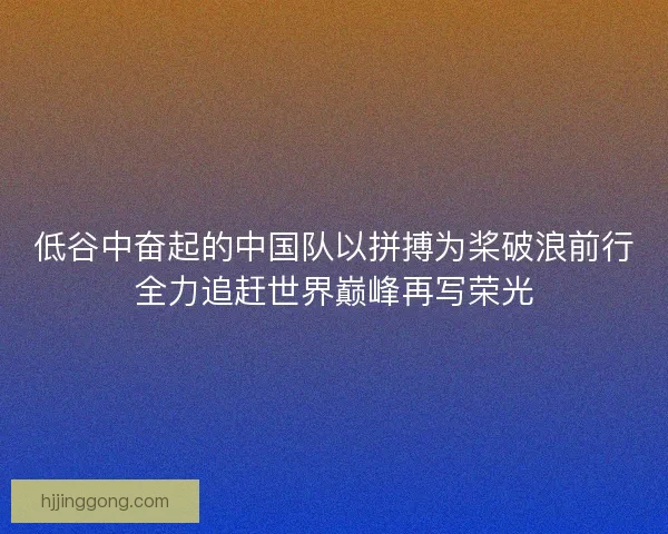 低谷中奋起的中国队以拼搏为桨破浪前行全力追赶世界巅峰再写荣光 低谷中奋起的中国队以拼搏为桨破浪前行全力追赶世界巅峰再写荣光