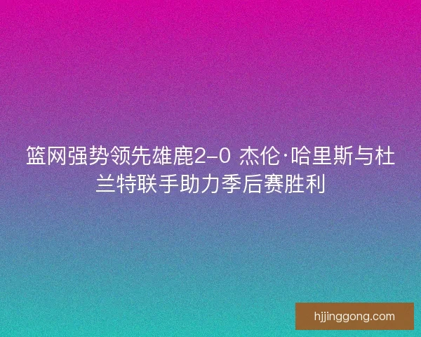 篮网强势领先雄鹿2-0 杰伦·哈里斯与杜兰特联手助力季后赛胜利 篮网强势领先雄鹿2-0 杰伦·哈里斯与杜兰特联手助力季后赛胜利