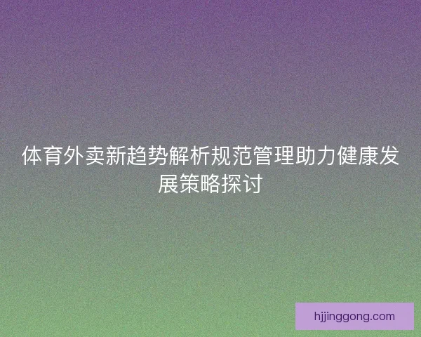 体育外卖新趋势解析规范管理助力健康发展策略探讨 体育外卖新趋势解析规范管理助力健康发展策略探讨