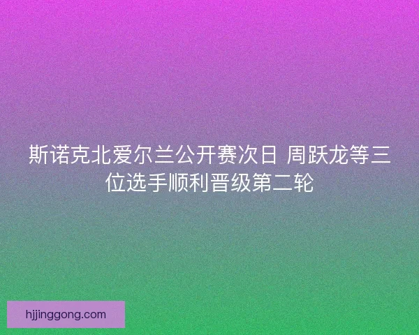 斯诺克北爱尔兰公开赛次日 周跃龙等三位选手顺利晋级第二轮 斯诺克北爱尔兰公开赛次日 周跃龙等三位选手顺利晋级第二轮