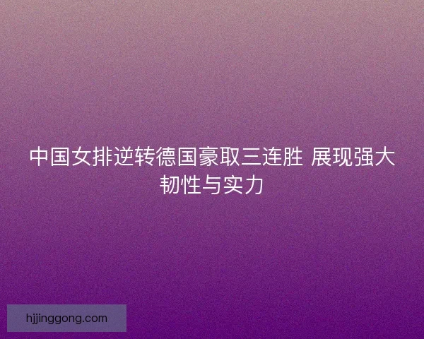 中国女排逆转德国豪取三连胜 展现强大韧性与实力 中国女排逆转德国豪取三连胜 展现强大韧性与实力