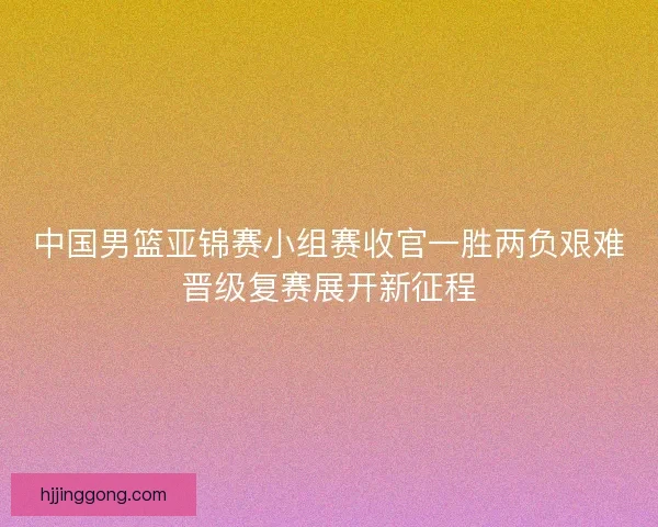 中国男篮亚锦赛小组赛收官一胜两负艰难晋级复赛展开新征程 中国男篮亚锦赛小组赛收官一胜两负艰难晋级复赛展开新征程