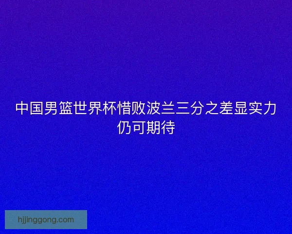 中国男篮世界杯惜败波兰三分之差显实力仍可期待 中国男篮世界杯惜败波兰三分之差显实力仍可期待